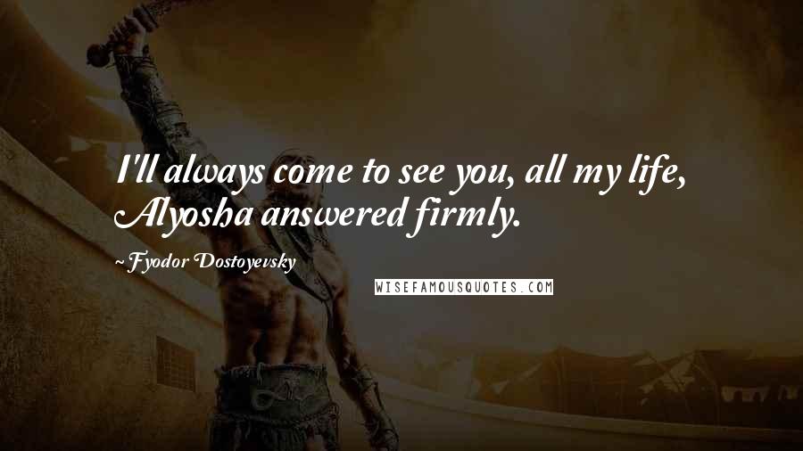 Fyodor Dostoyevsky Quotes: I'll always come to see you, all my life, Alyosha answered firmly.