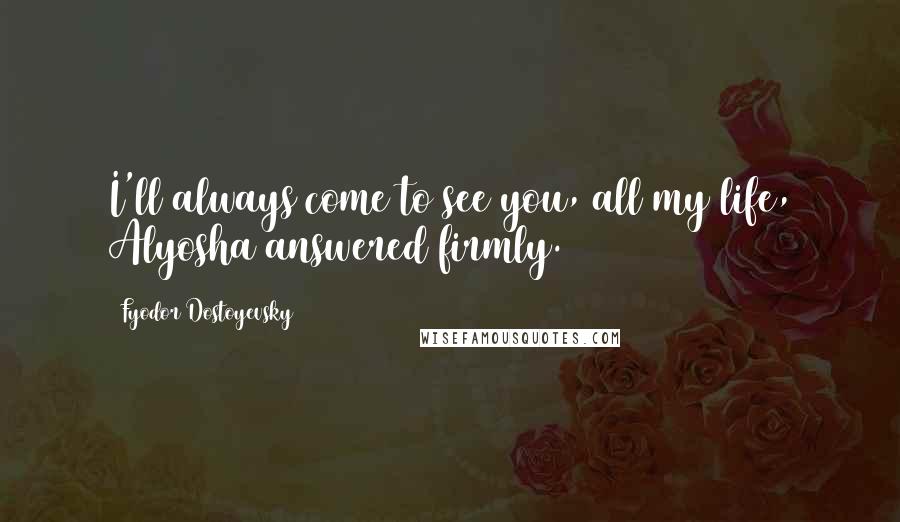 Fyodor Dostoyevsky Quotes: I'll always come to see you, all my life, Alyosha answered firmly.