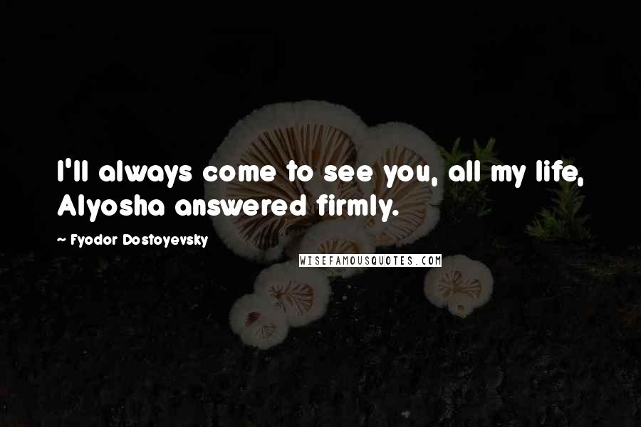 Fyodor Dostoyevsky Quotes: I'll always come to see you, all my life, Alyosha answered firmly.