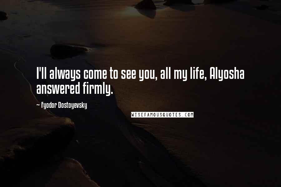 Fyodor Dostoyevsky Quotes: I'll always come to see you, all my life, Alyosha answered firmly.
