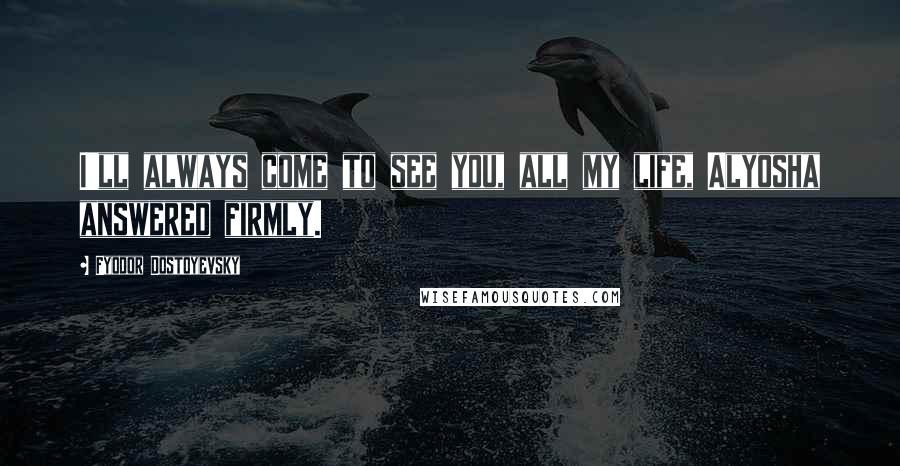 Fyodor Dostoyevsky Quotes: I'll always come to see you, all my life, Alyosha answered firmly.
