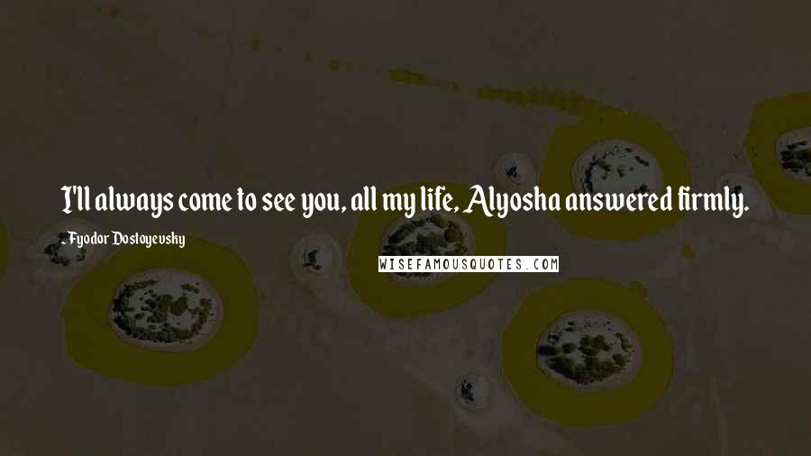 Fyodor Dostoyevsky Quotes: I'll always come to see you, all my life, Alyosha answered firmly.