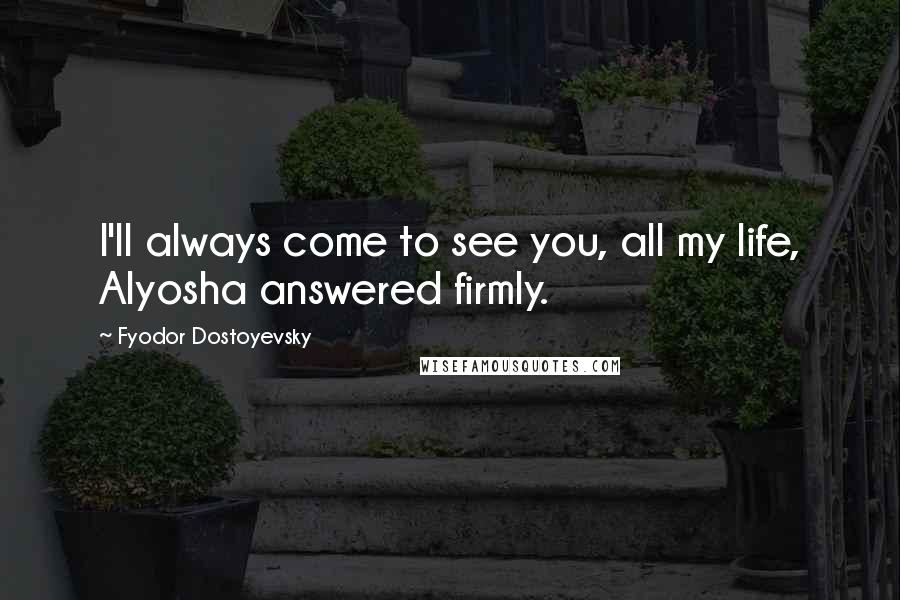 Fyodor Dostoyevsky Quotes: I'll always come to see you, all my life, Alyosha answered firmly.