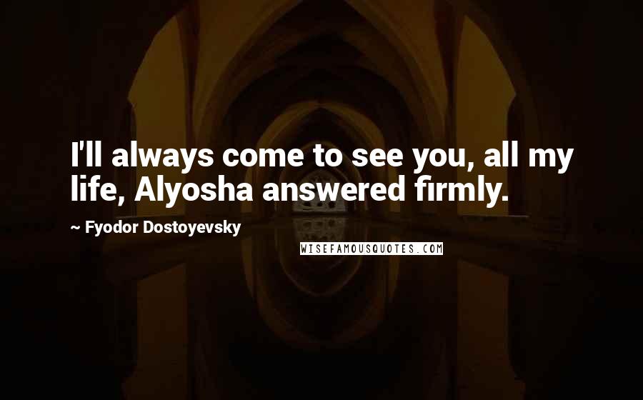Fyodor Dostoyevsky Quotes: I'll always come to see you, all my life, Alyosha answered firmly.