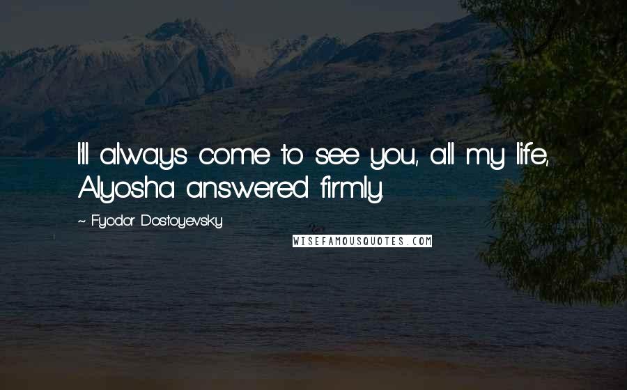 Fyodor Dostoyevsky Quotes: I'll always come to see you, all my life, Alyosha answered firmly.