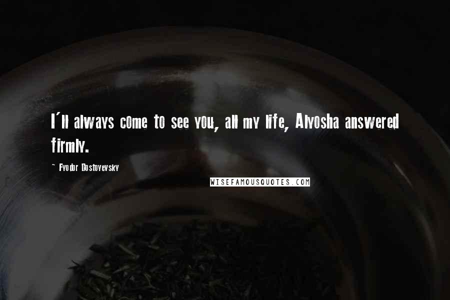 Fyodor Dostoyevsky Quotes: I'll always come to see you, all my life, Alyosha answered firmly.