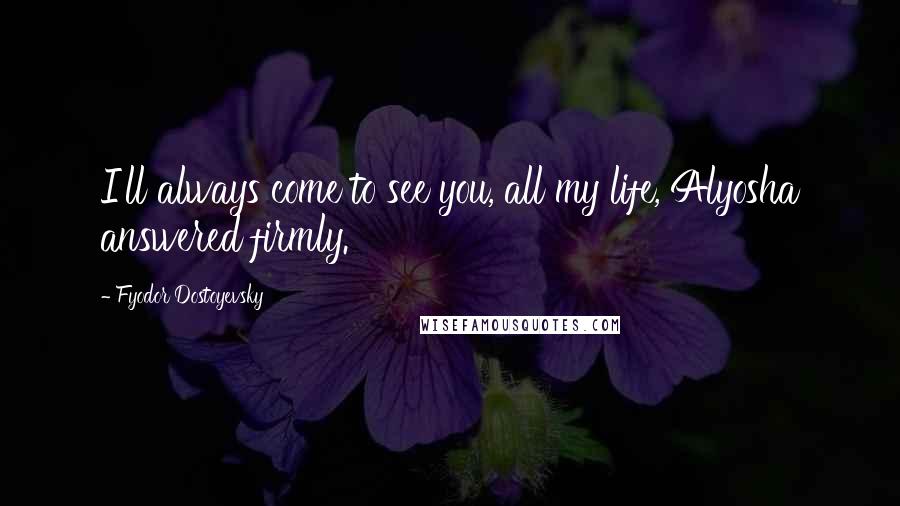 Fyodor Dostoyevsky Quotes: I'll always come to see you, all my life, Alyosha answered firmly.
