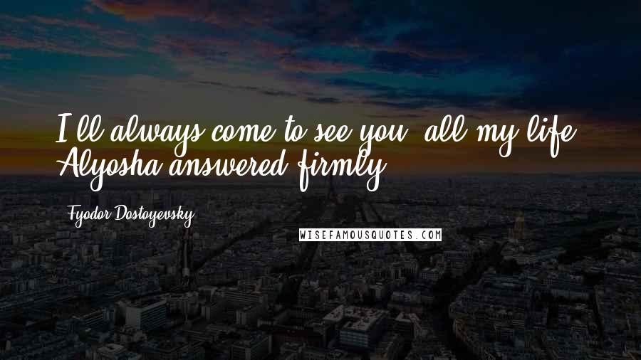 Fyodor Dostoyevsky Quotes: I'll always come to see you, all my life, Alyosha answered firmly.