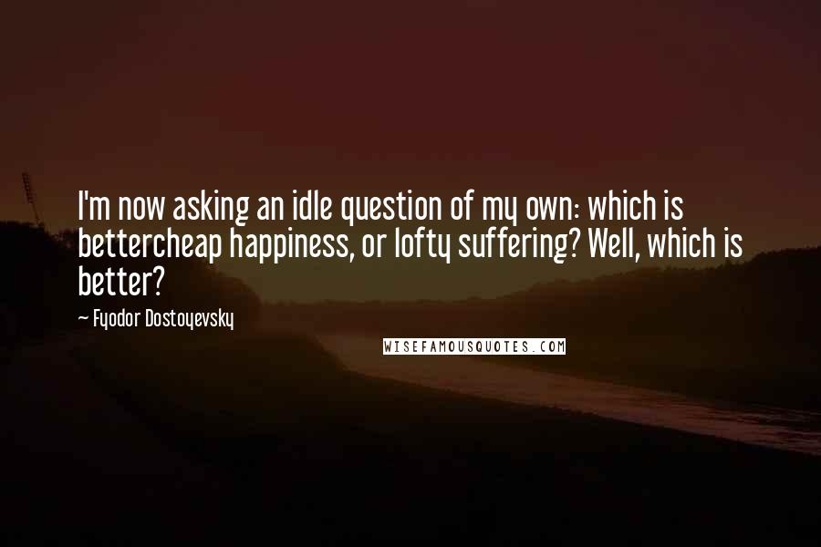 Fyodor Dostoyevsky Quotes: I'm now asking an idle question of my own: which is bettercheap happiness, or lofty suffering? Well, which is better?