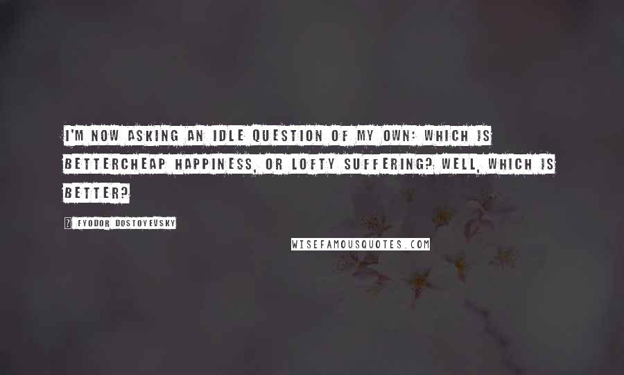 Fyodor Dostoyevsky Quotes: I'm now asking an idle question of my own: which is bettercheap happiness, or lofty suffering? Well, which is better?