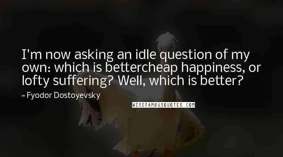 Fyodor Dostoyevsky Quotes: I'm now asking an idle question of my own: which is bettercheap happiness, or lofty suffering? Well, which is better?