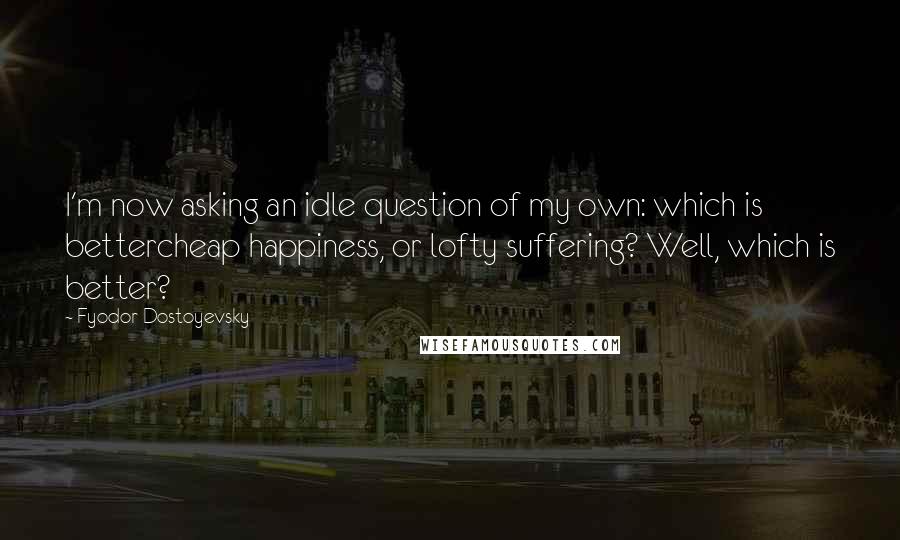Fyodor Dostoyevsky Quotes: I'm now asking an idle question of my own: which is bettercheap happiness, or lofty suffering? Well, which is better?