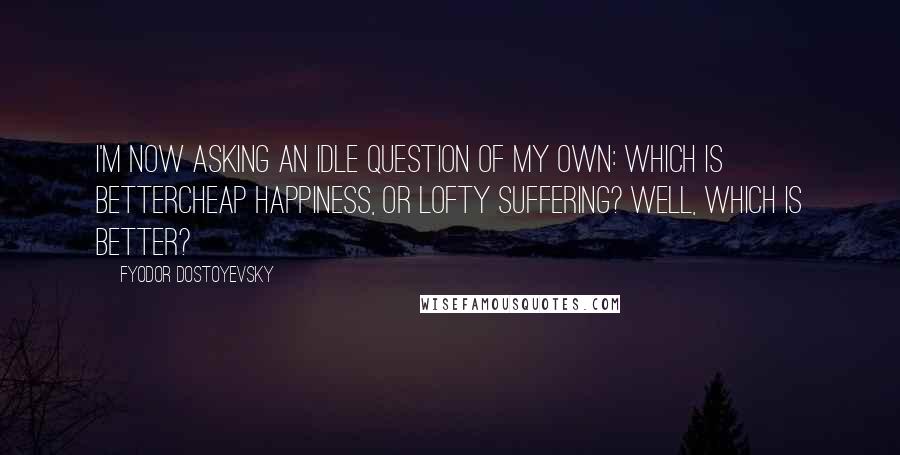 Fyodor Dostoyevsky Quotes: I'm now asking an idle question of my own: which is bettercheap happiness, or lofty suffering? Well, which is better?