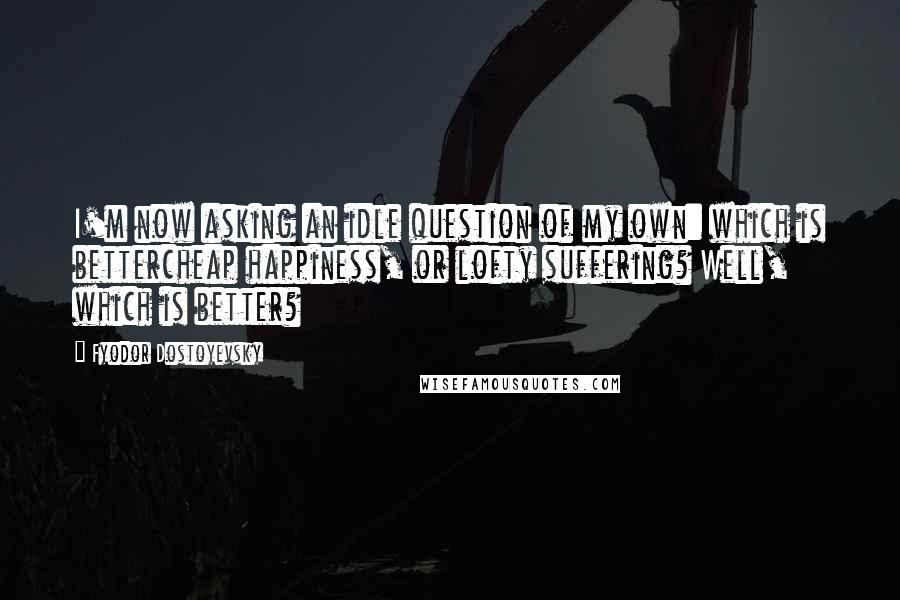 Fyodor Dostoyevsky Quotes: I'm now asking an idle question of my own: which is bettercheap happiness, or lofty suffering? Well, which is better?