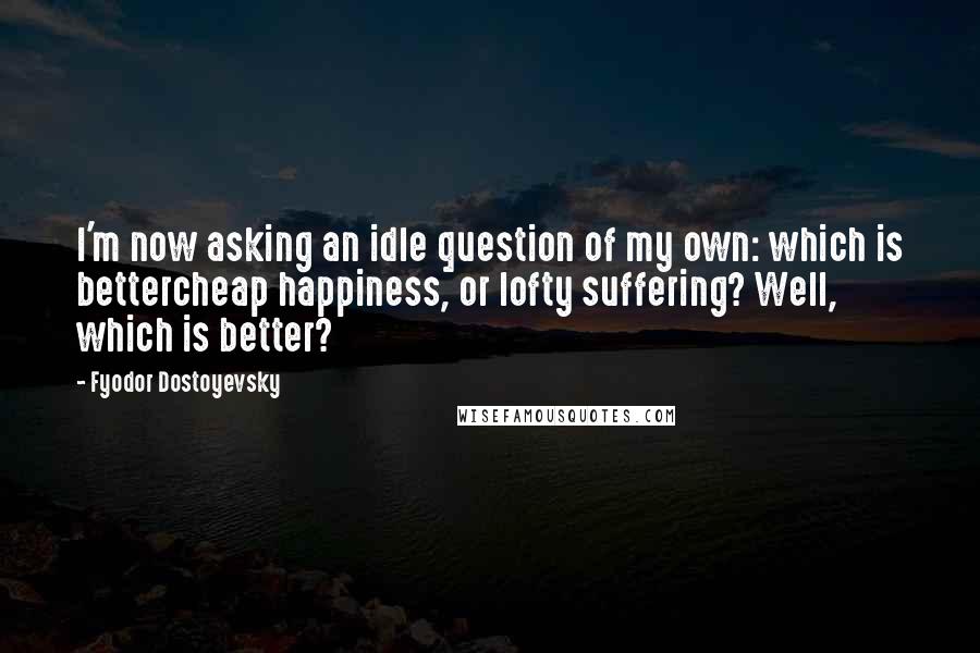 Fyodor Dostoyevsky Quotes: I'm now asking an idle question of my own: which is bettercheap happiness, or lofty suffering? Well, which is better?