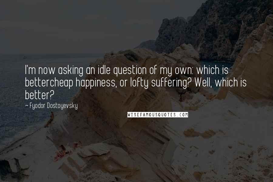 Fyodor Dostoyevsky Quotes: I'm now asking an idle question of my own: which is bettercheap happiness, or lofty suffering? Well, which is better?