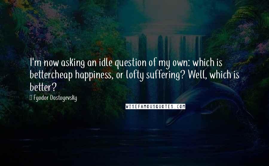 Fyodor Dostoyevsky Quotes: I'm now asking an idle question of my own: which is bettercheap happiness, or lofty suffering? Well, which is better?