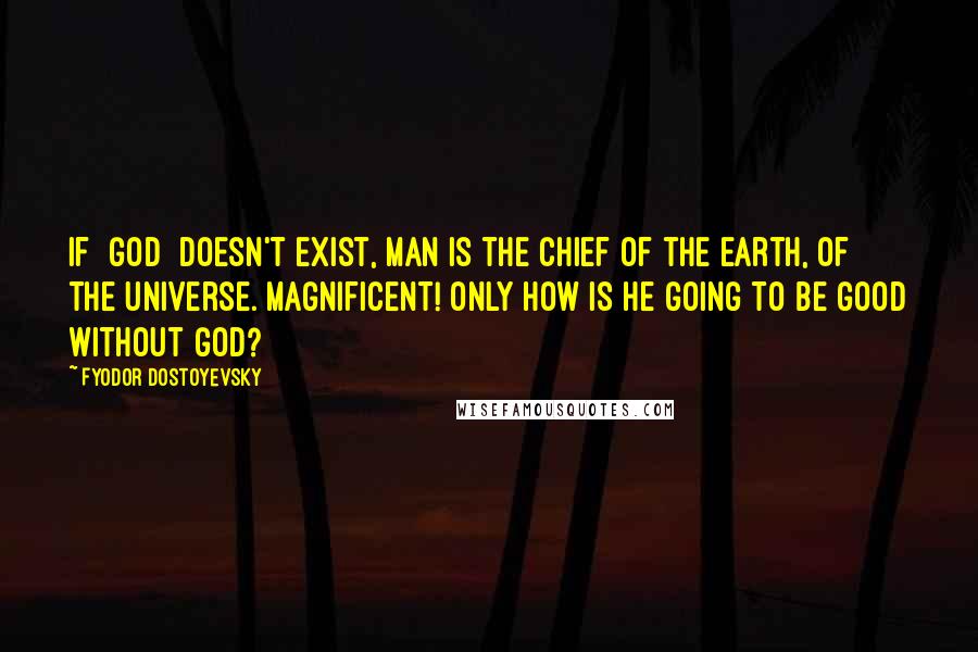 Fyodor Dostoyevsky Quotes: If [God] doesn't exist, man is the chief of the earth, of the universe. Magnificent! Only how is he going to be good without God?