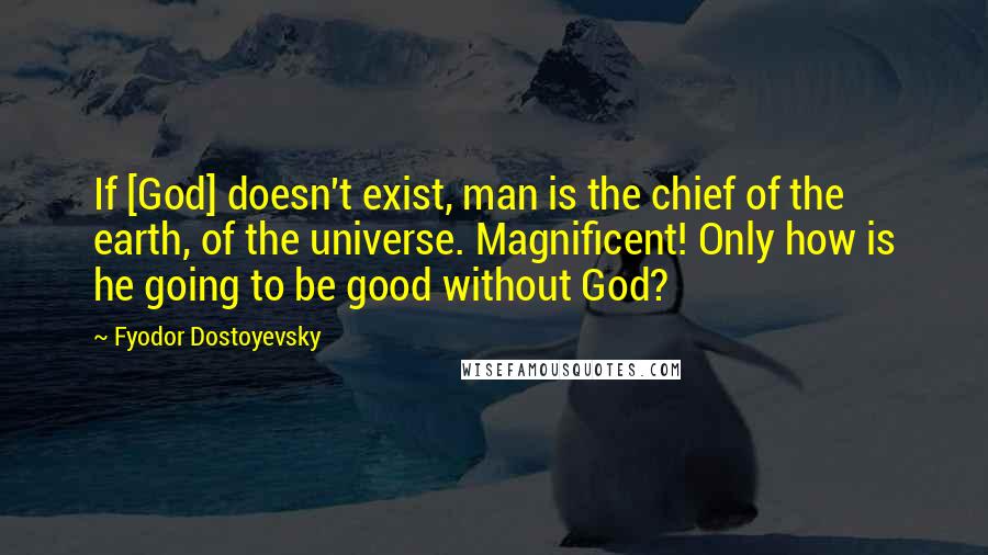 Fyodor Dostoyevsky Quotes: If [God] doesn't exist, man is the chief of the earth, of the universe. Magnificent! Only how is he going to be good without God?