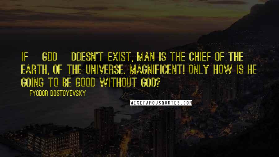 Fyodor Dostoyevsky Quotes: If [God] doesn't exist, man is the chief of the earth, of the universe. Magnificent! Only how is he going to be good without God?