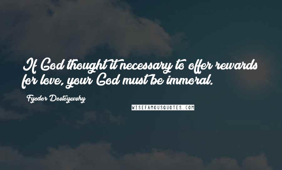 Fyodor Dostoyevsky Quotes: If God thought it necessary to offer rewards for love, your God must be immoral.