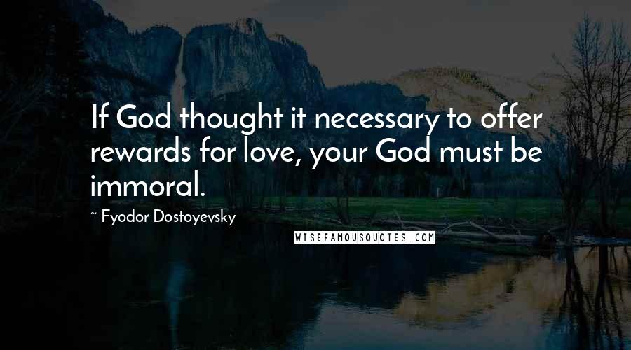 Fyodor Dostoyevsky Quotes: If God thought it necessary to offer rewards for love, your God must be immoral.