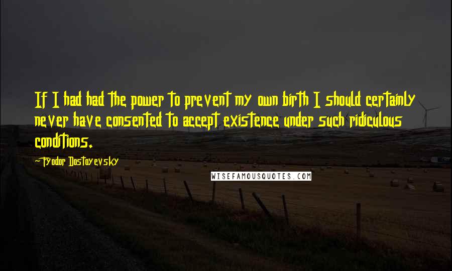 Fyodor Dostoyevsky Quotes: If I had had the power to prevent my own birth I should certainly never have consented to accept existence under such ridiculous conditions.