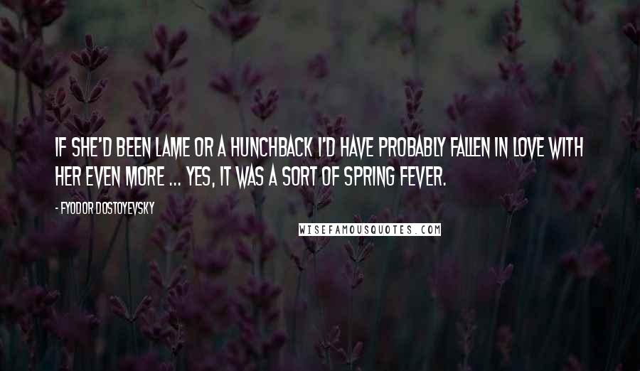 Fyodor Dostoyevsky Quotes: If she'd been lame or a hunchback I'd have probably fallen in love with her even more ... Yes, it was a sort of spring fever.