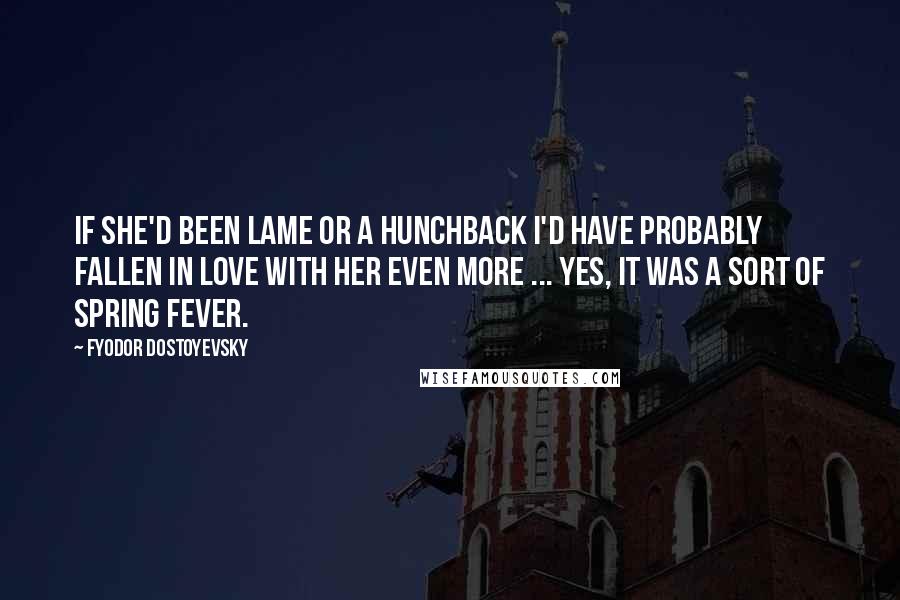 Fyodor Dostoyevsky Quotes: If she'd been lame or a hunchback I'd have probably fallen in love with her even more ... Yes, it was a sort of spring fever.