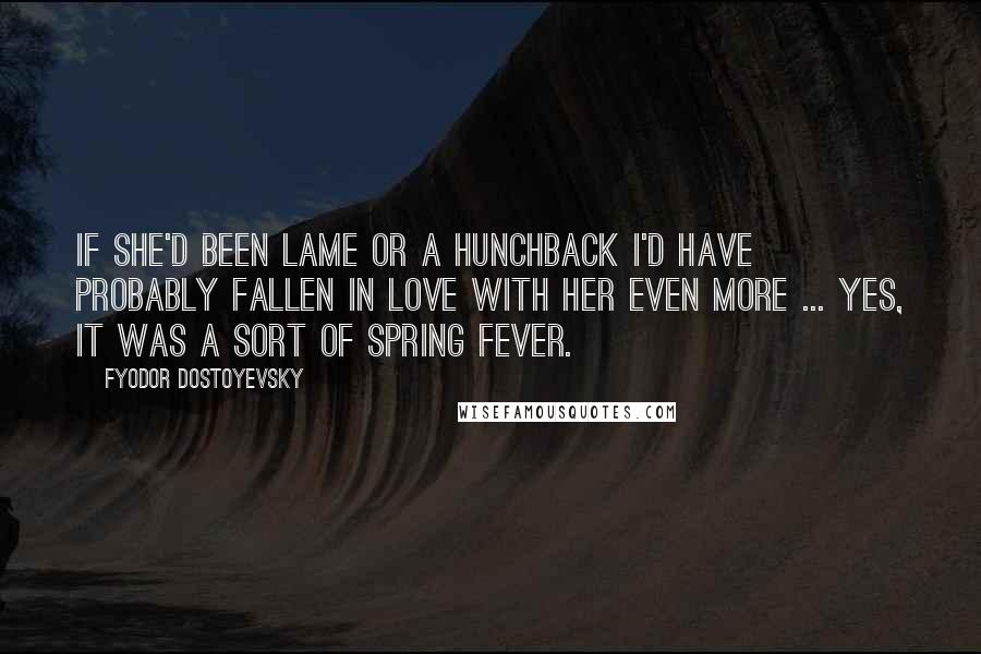 Fyodor Dostoyevsky Quotes: If she'd been lame or a hunchback I'd have probably fallen in love with her even more ... Yes, it was a sort of spring fever.