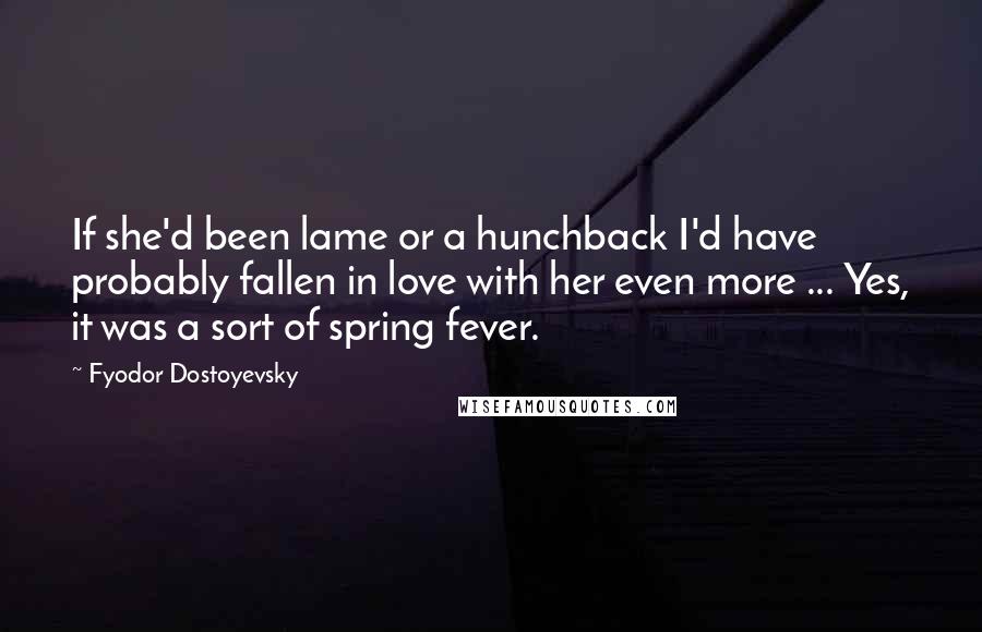 Fyodor Dostoyevsky Quotes: If she'd been lame or a hunchback I'd have probably fallen in love with her even more ... Yes, it was a sort of spring fever.