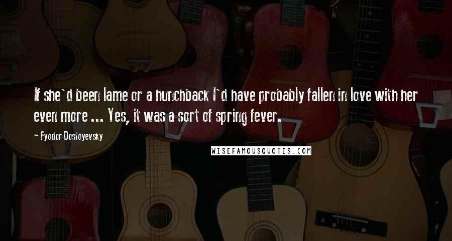 Fyodor Dostoyevsky Quotes: If she'd been lame or a hunchback I'd have probably fallen in love with her even more ... Yes, it was a sort of spring fever.