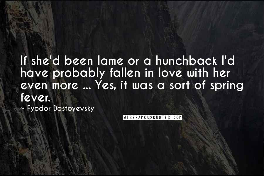 Fyodor Dostoyevsky Quotes: If she'd been lame or a hunchback I'd have probably fallen in love with her even more ... Yes, it was a sort of spring fever.