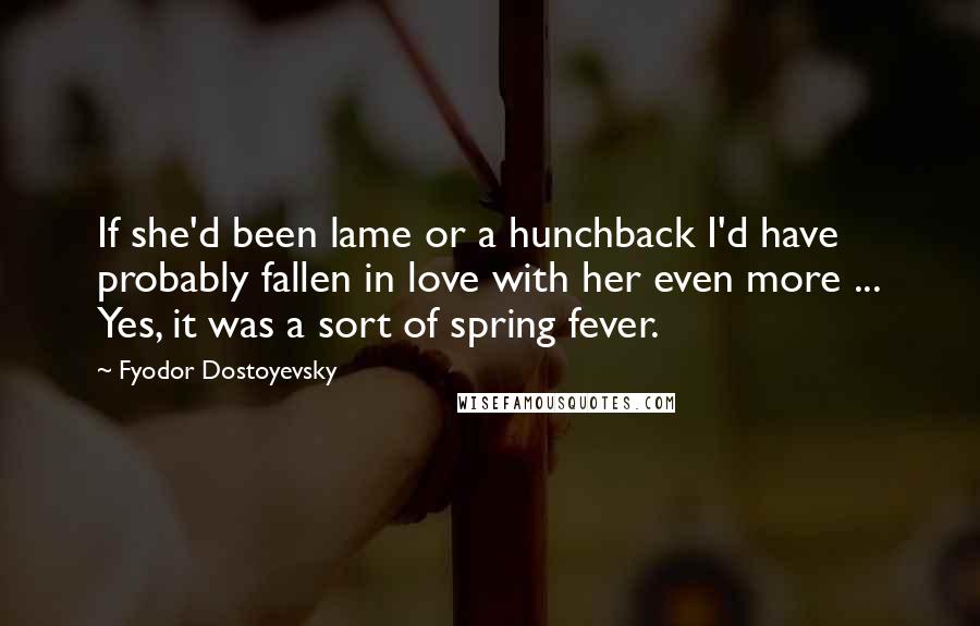 Fyodor Dostoyevsky Quotes: If she'd been lame or a hunchback I'd have probably fallen in love with her even more ... Yes, it was a sort of spring fever.