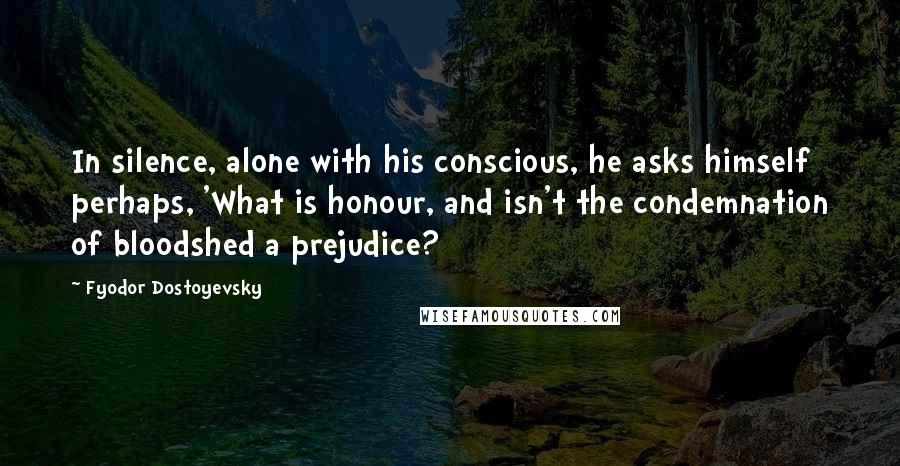 Fyodor Dostoyevsky Quotes: In silence, alone with his conscious, he asks himself perhaps, 'What is honour, and isn't the condemnation of bloodshed a prejudice?