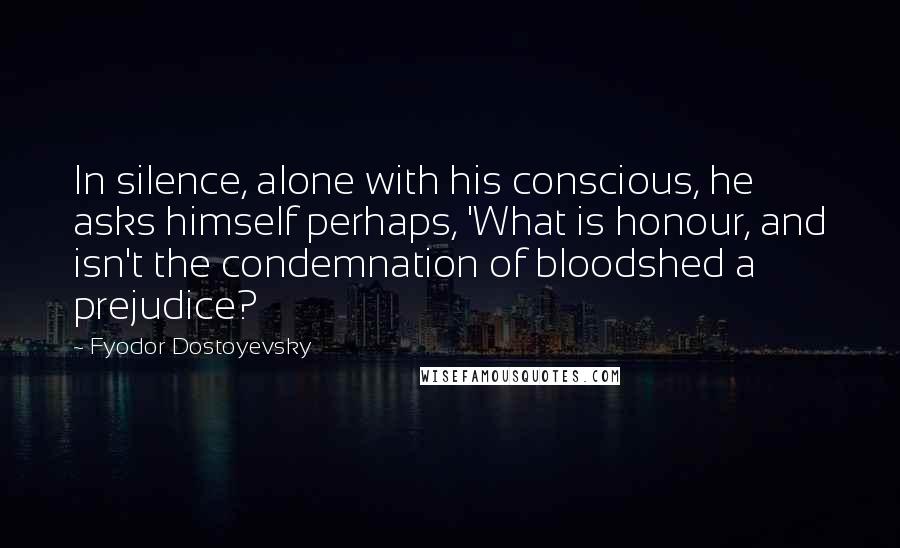 Fyodor Dostoyevsky Quotes: In silence, alone with his conscious, he asks himself perhaps, 'What is honour, and isn't the condemnation of bloodshed a prejudice?