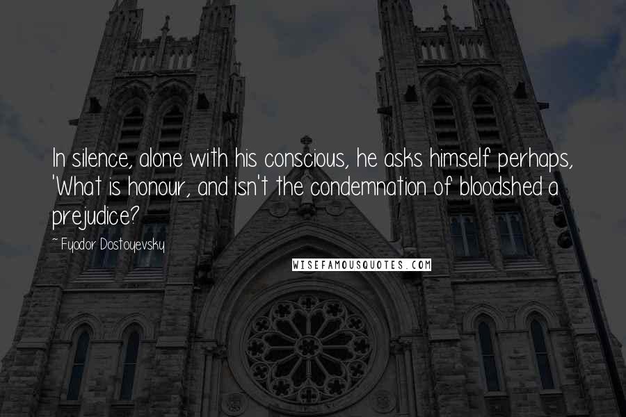 Fyodor Dostoyevsky Quotes: In silence, alone with his conscious, he asks himself perhaps, 'What is honour, and isn't the condemnation of bloodshed a prejudice?
