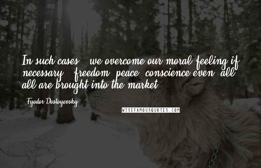 Fyodor Dostoyevsky Quotes: In such cases, 'we overcome our moral feeling if necessary', freedom, peace, conscience even, all, all are brought into the market.