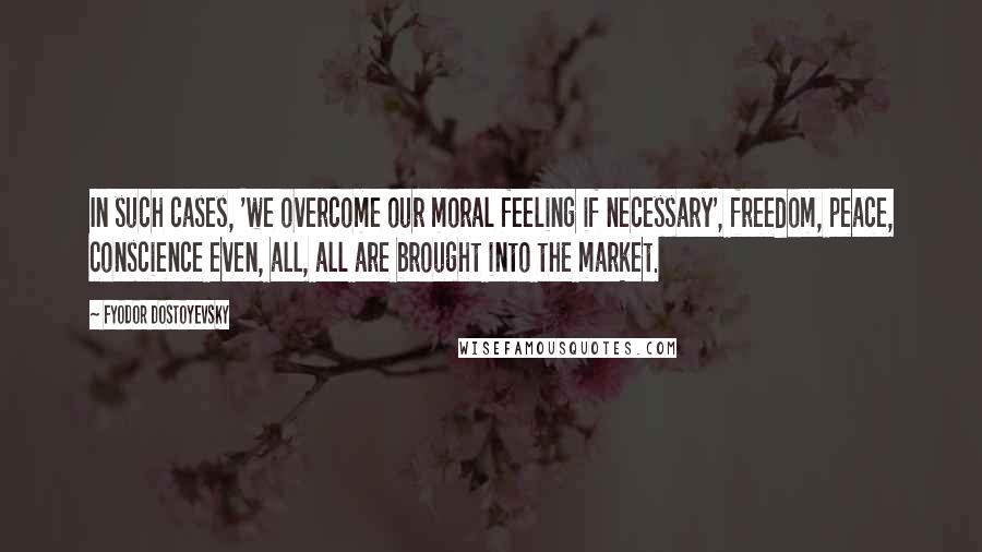 Fyodor Dostoyevsky Quotes: In such cases, 'we overcome our moral feeling if necessary', freedom, peace, conscience even, all, all are brought into the market.