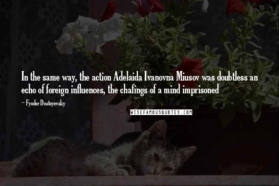 Fyodor Dostoyevsky Quotes: In the same way, the action Adelaida Ivanovna Miusov was doubtless an echo of foreign influences, the chafings of a mind imprisoned