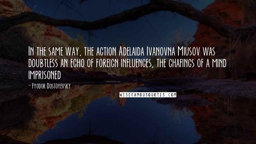 Fyodor Dostoyevsky Quotes: In the same way, the action Adelaida Ivanovna Miusov was doubtless an echo of foreign influences, the chafings of a mind imprisoned