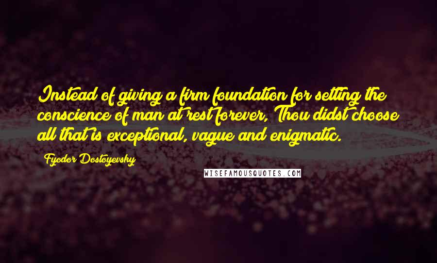 Fyodor Dostoyevsky Quotes: Instead of giving a firm foundation for setting the conscience of man at rest forever, Thou didst choose all that is exceptional, vague and enigmatic.