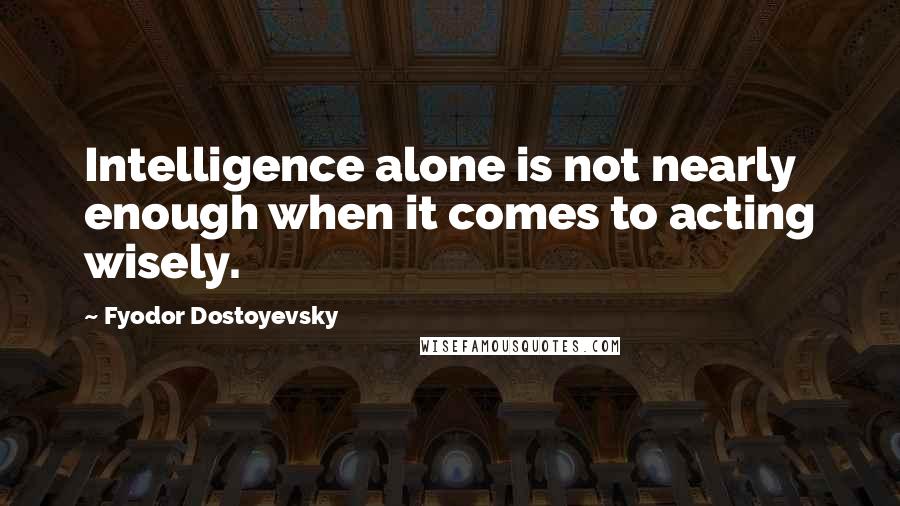Fyodor Dostoyevsky Quotes: Intelligence alone is not nearly enough when it comes to acting wisely.
