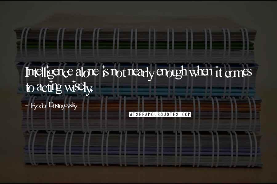 Fyodor Dostoyevsky Quotes: Intelligence alone is not nearly enough when it comes to acting wisely.