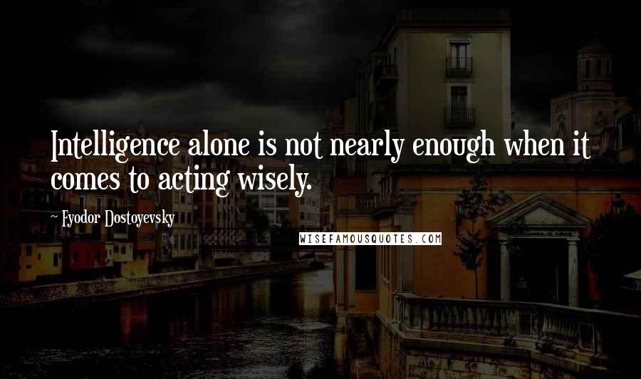 Fyodor Dostoyevsky Quotes: Intelligence alone is not nearly enough when it comes to acting wisely.