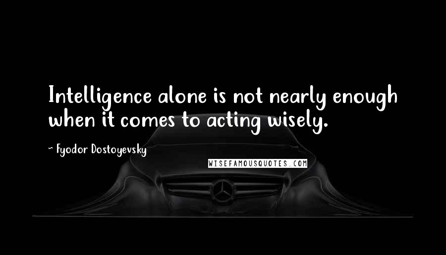 Fyodor Dostoyevsky Quotes: Intelligence alone is not nearly enough when it comes to acting wisely.