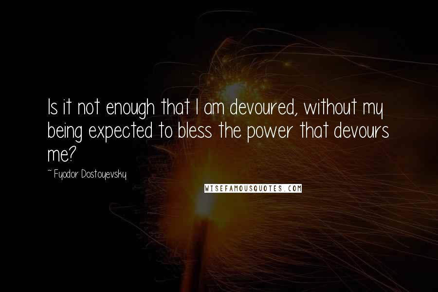 Fyodor Dostoyevsky Quotes: Is it not enough that I am devoured, without my being expected to bless the power that devours me?