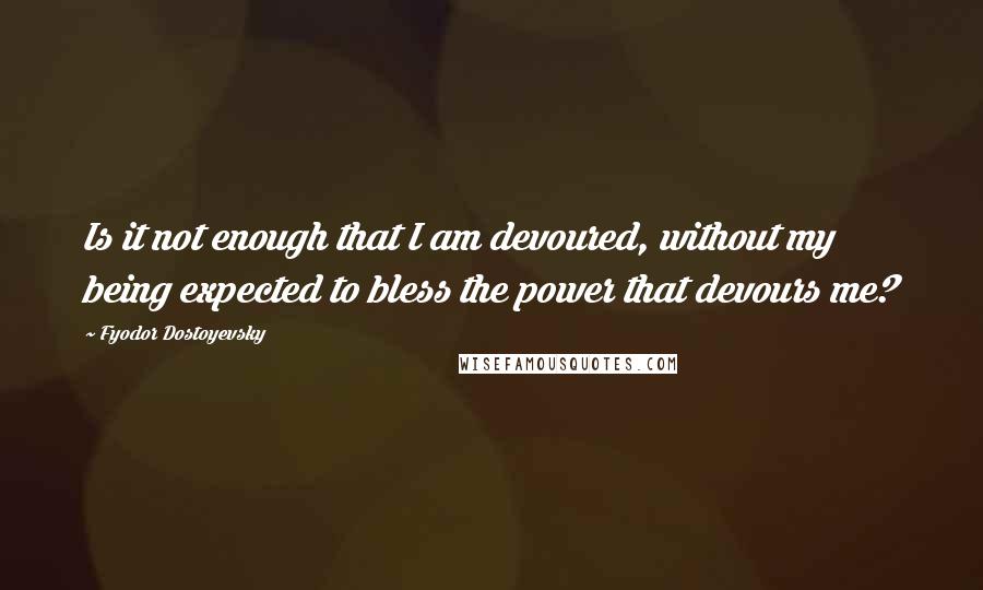 Fyodor Dostoyevsky Quotes: Is it not enough that I am devoured, without my being expected to bless the power that devours me?