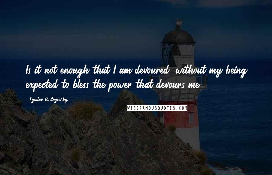 Fyodor Dostoyevsky Quotes: Is it not enough that I am devoured, without my being expected to bless the power that devours me?