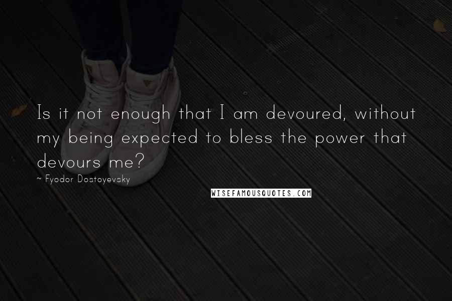 Fyodor Dostoyevsky Quotes: Is it not enough that I am devoured, without my being expected to bless the power that devours me?